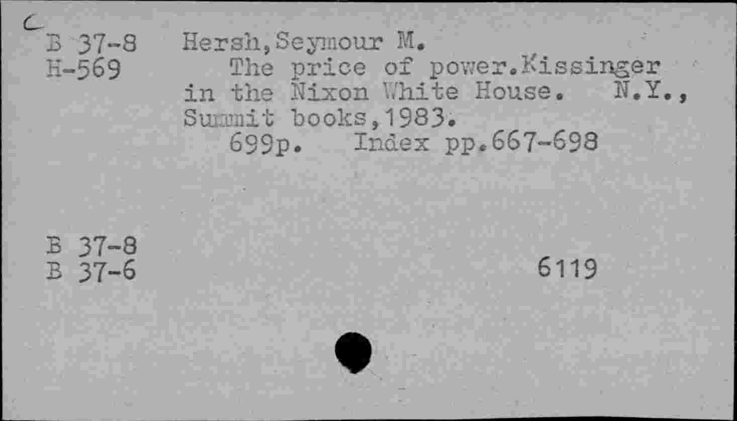 ﻿c
B 37-8 H-569	Hersh,Seymour M. The price of power.Kissinger in the Nixon White House. N.Y., Suiamit books, 1983. 699p. Index pp.667-698
B 37-8 B 37-6	6119